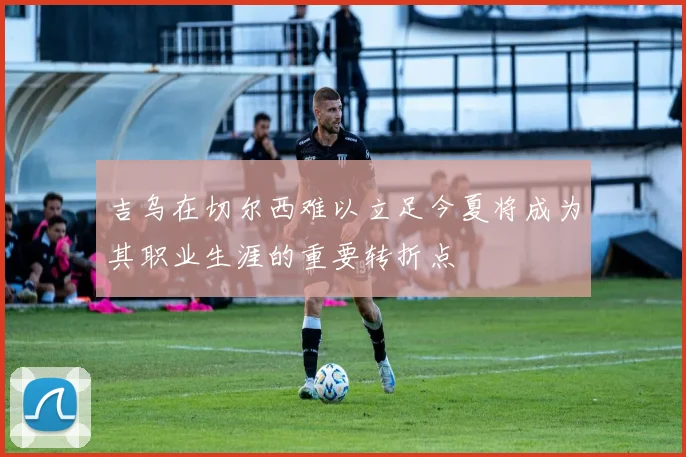 吉乌在切尔西难以立足今夏将成为其职业生涯的重要转折点