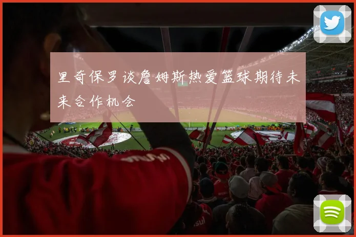 里奇保罗谈詹姆斯热爱篮球期待未来合作机会